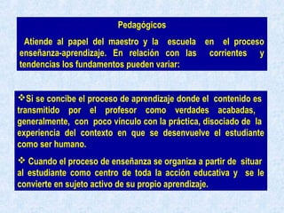 Pedagógicos
Atiende al papel del maestro y la escuela en el proceso
enseñanza-aprendizaje. En relación con las corrientes y
tendencias los fundamentos pueden variar:
Si se concibe el proceso de aprendizaje donde el contenido es
transmitido por el profesor como verdades acabadas,
generalmente, con poco vínculo con la práctica, disociado de la
experiencia del contexto en que se desenvuelve el estudiante
como ser humano.
 Cuando el proceso de enseñanza se organiza a partir de situar
al estudiante como centro de toda la acción educativa y se le
convierte en sujeto activo de su propio aprendizaje.
 