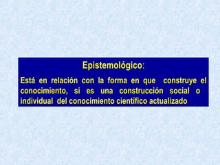 Epistemológico:
Está en relación con la forma en que construye el
conocimiento, si es una construcción social o
individual del conocimiento científico actualizado.
 