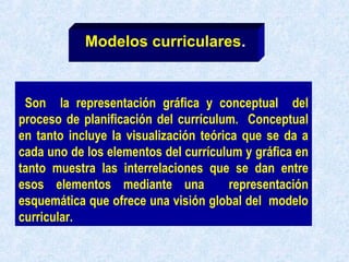 Son la representación gráfica y conceptual del
proceso de planificación del currículum. Conceptual
en tanto incluye la visualización teórica que se da a
cada uno de los elementos del currículum y gráfica en
tanto muestra las interrelaciones que se dan entre
esos elementos mediante una representación
esquemática que ofrece una visión global del modelo
curricular.
Modelos curriculares.
 