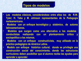• Los modelos clásicos, considerándose entre ellos los de R.W.
Tyler; H. Taba y M. Johnson representantes de la Pedagogía
norteamericana.
• Modelos con un enfoque tecnológico y sistémico, de autores
latinoamericanos.
• Modelos que surgen como una alternativa a los modelos
conductistas realizando con un planteamiento crítico y
sociopolítico a los mismos.
• Modelos con un enfoque constructivista, muy utilizado en la
práctica pedagógica de América Latina.
• Modelo con enfoque histórico cultural, donde se privilegia una
construcción social del conocimiento, donde las estructuras
curriculares deben posibilitar que el alumno reciba las ayudas para
aprender a aprender.
Tipos de modelos
 