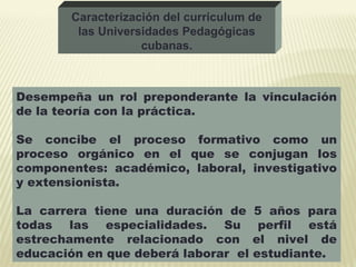 Desempeña un rol preponderante la vinculación
de la teoría con la práctica.
Se concibe el proceso formativo como un
proceso orgánico en el que se conjugan los
componentes: académico, laboral, investigativo
y extensionista.
La carrera tiene una duración de 5 años para
todas las especialidades. Su perfil está
estrechamente relacionado con el nivel de
educación en que deberá laborar el estudiante.
Caracterización del curriculum de
las Universidades Pedagógicas
cubanas.
 