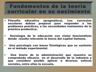 • Filosofía educativa (pragmática). Los currículos
escolares debían preparar para responder a los
problemas prácticos, a las necesidades inminentes de la
práctica productiva.
• Sociología de la educación con visión funcionalista
donde resulta relevante la teoría del capital humano.
• Una psicología con bases fisiológicas que se sustenta
en el método experimental.
• Una teoría de la administración que muestra su
comprobada eficacia en el desarrollo de la industria y
que considera posible aplicar a diversas esferas
sociales, entre ellas la escuela.
Fundamentos de la teoría
curricular en su nacimiento
 