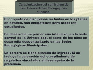 El conjunto de disciplinas incluidas en los planes
de estudio, son obligatorias para todos los
estudiantes.
Se desarrolla un primer año intensivo, en la sede
central de la Universidad, el resto de los años se
desarrolla descentralizado en las Sedes
Pedagógicas Municipales.
La carrera no tiene examen de ingreso. Si se
incluye la valoración del cumplimiento de
requisitos vinculados al desempeño de la
profesión.
Caracterización del curriculum de
las Universidades Pedagógicas
cubanas.
 