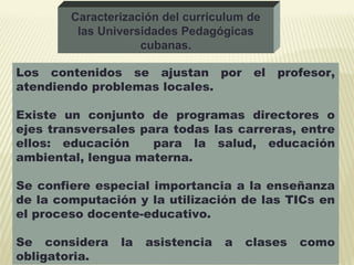 Los contenidos se ajustan por el profesor,
atendiendo problemas locales.
Existe un conjunto de programas directores o
ejes transversales para todas las carreras, entre
ellos: educación para la salud, educación
ambiental, lengua materna.
Se confiere especial importancia a la enseñanza
de la computación y la utilización de las TICs en
el proceso docente-educativo.
Se considera la asistencia a clases como
obligatoria.
Caracterización del curriculum de
las Universidades Pedagógicas
cubanas.
 