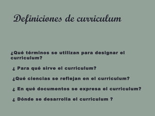 Definiciones de curriculum
¿Qué términos se utilizan para designar el
curriculum?
¿ Para qué sirve el curriculum?
¿Qué ciencias se reflejan en el curriculum?
¿ En qué documentos se expresa el curriculum?
¿ Dónde se desarrolla el curriculum ?
 