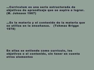 …Curriculum es una serie estructurada de
objetivos de aprendizaje que se aspira a lograr.
(M. Johnson 1967)
…Es la materia y el contenido de la materia que
se utiliza en la enseñanza. (Tohmas Brigge
1978)
En ellas se entiende como currículo, los
objetivos o el contenido, sin tener en cuenta
otros elementos
 