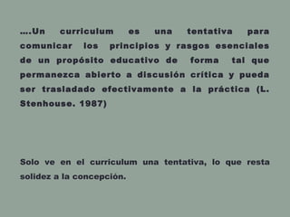….Un curriculum es una tentativa para
comunicar los principios y rasgos esenciales
de un propósito educativo de forma tal que
permanezca abierto a discusión crítica y pueda
ser trasladado efectivamente a la práctica (L.
Stenhouse. 1987)
Solo ve en el curriculum una tentativa, lo que resta
solidez a la concepción.
 