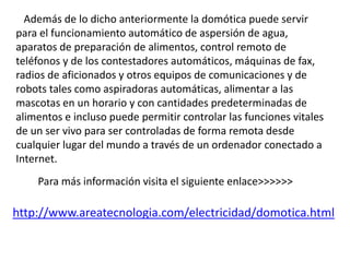 Además de lo dicho anteriormente la domótica puede servir
para el funcionamiento automático de aspersión de agua,
aparatos de preparación de alimentos, control remoto de
teléfonos y de los contestadores automáticos, máquinas de fax,
radios de aficionados y otros equipos de comunicaciones y de
robots tales como aspiradoras automáticas, alimentar a las
mascotas en un horario y con cantidades predeterminadas de
alimentos e incluso puede permitir controlar las funciones vitales
de un ser vivo para ser controladas de forma remota desde
cualquier lugar del mundo a través de un ordenador conectado a
Internet.
Para más información visita el siguiente enlace>>>>>>
http://www.areatecnologia.com/electricidad/domotica.html
 
