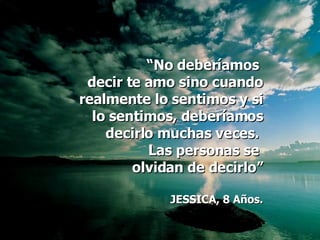 “ No deberíamos  decir te amo sino cuando realmente lo sentimos y si lo sentimos, deberíamos decirlo muchas veces.  Las personas se  olvidan de decirlo” JESSICA, 8 Años. 