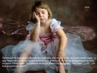 Terminada la exposición, la maestra notó que una de las niñas no había traído nada , y que había permanecido quieta durante todo el tiempo. Se sentía avergonzada porque no había traído nada. La maestra se dirigió a ella y le preguntó: - Muy bien: ¿y tú? ¿no has encontrado nada?.  VMGR 