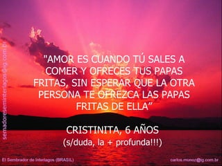 "AMOR ES CUANDO TÚ SALES A COMER Y OFRECES TUS PAPAS FRITAS, SIN ESPERAR QUE LA OTRA PERSONA TE OFREZCA LAS PAPAS FRITAS DE ELLA” CRISTINITA, 6 AÑOS  (s/duda, la + profunda!!!)   