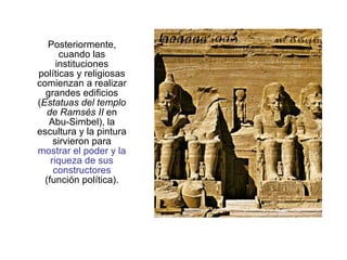 Posteriormente, cuando las instituciones políticas y religiosas comienzan a realizar grandes edificios ( Estatuas del templo de Ramsés II  en Abu-Simbel), la escultura y la pintura sirvieron para  mostrar el poder y la riqueza de sus constructores  (función política). 