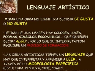 LENGUAJE ARTÍSTICO MIRAR UNA OBRA NO SIGNIFICA DECIDIR  SI   GUSTA  O  NO GUSTA DETRÁS DE UNA IMAGEN HAY  COLORES ,  LUCES ,  FORMAS ,  SIMBOLOS ESCONDIDOS .... QUE QUIEREN DECIR “ ALGO ” , POR LO QUE SU INTERPRETACION REQUIERE UN  PROCESO DE FORMACION: LAS OBRAS ARTISTICAS TIENEN UN  LENGUAJE  QUE HAY QUE INTERPRETAR Y APRENDER A  LEER ,  A TRAVES DE SU   MORFOLOGIA ESPECIFICA   (ESCULTURA, PINTURA, CINE, COMIC, ARQUITECTURA....) Y VALORARLO EN RELACION A SU  MOMENTO HISTORICO ) 