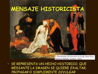 MENSAJE HISTORICISTA   SE REPRESENTA UN HECHO HISTORICO, QUE MEDIANTE LA IMAGEN SE QUIERE  EXALTAR ,  PROPAGAR  O SIMPLEMENTE  DIVULGAR 