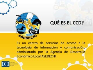 QUÉ ES EL CCD? Es un centro de servicios de acceso a la tecnología de información y comunicación, administrado por la Agencia de Desarrollo Económico Local ASEDECHI. 