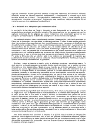 capítulos posteriores, muchas personas tenemos un esquema inadecuado de numerosas nociones
científicas, aunque los hayamos estudiado repetidamente, e interpretamos la realidad según dicho
esquema, aunque sea incorrecto. ¿Cómo se modifican los esquemas? Es decir, ¿cómo pasamos de una
representación incorrecta a una correcta? Abordaremos esta cuestión en páginas posteriores. Por el
momento, veremos otros aspectos del constructivismo.
1.3. El desarrollo de la inteligencia y su construcción social
La aportación de las ideas de Piaget y Vygotsky ha sido fundamental en la elaboración de un
pensamiento constructivista en el ámbito educativo. Una buena parte de sus teorías aparecerá en los
capítulos posteriores. En las páginas que siguen realizaremos una presentación general de sus
principales aportaciones con el fin de facilitar la comprensión de los mencionados capítulos.
La inteligencia atraviesa fases cualitativamente distintas. Ésta es una idea central en la aportación de
Piaget que se desarrollará con más detalle en páginas posteriores. El origen de esta posición se puede
situar claramente en el pensador ilustrado Juan Jacobo Rousseau, quien mantuvo en su obra Emilio que
el sujeto humano pasaba por fases cuyas características propias se diferenciaban muy claramente de
las siguientes y de las anteriores. En cualquier caso, la cuestión esencial en esta idea es que la
diferencia entre unos e estadios y otros -por utilizar la terminología piagetiana- es cualitativa y no sólo
cuantitativa. Es decir, se mantiene que el niño de siete años, que está en el estadio de las operaciones
concretas, conoce la realidad y resuelve los problemas que ésta le plantea de manera cualitativamente
distinta de como lo hace el niño de doce años, que ya está en el estadio de las operaciones formales.
Por tanto, la diferencia entre un estadio y otro no es problema de acumulación de requisitos que
paulatinamente se van sumando, sino que existe una estructura completamente distinta que sirve para
ordenar la realidad de manera también, muy diferente.
Por tanto, cuando se pasa de un estadio a otro se adquieren esquemas y estructuras nuevos. Es
decir, es como si el sujeto se pusiera unas gafas distintas que le permitieran ver la realidad con otras
dimensiones y otras características. Quizá convenga recordar que el término estructura remite a un
concepto que supone algo cualitativamente distinto de la suma de las partes. Es bien sabido que una
estructura, en cualquier materia de conocimiento, consiste en una serie de elementos que, una vez que
interactúan, producen un resultado muy diferente de la suma de sus efectos tomándolos por separado.
Quizá una buena metáfora de todo ello es lo que ocurre en una melodía. Una vez que se han combinado
los sonidos que la componen, producen algo cualitativamente distinto de los sonidos mismos emitidos
por separado. Tomemos un problema de tipo escolar en el que pueda entenderse mejor esta noción de
estructura. Por ejemplo, el que consiste en determinar a qué combinación de causas se debe el
encendido de una bombilla. Tanto el alumno de siete años como el de doce manipularán los elementos
del problema y obtendrán determinados resultados. Sin embargo, mientras que el primero de ellos sólo
realizará clasificaciones de elementos con los datos que obtiene, el segundo verá en esos mismos datos
comprobación de determinadas hipótesis al respecto.
El conocimiento es un producto de la interacción social y de la cultura. Aunque es cierto que la teoría
de Piaget nunca negó la importancia de los factores sociales en el desarrollo de la inteligencia, también
es cierto que es poco lo que aportó al respecto, excepto una formulación muy general de que el
individuo desarrolla su conocimiento en un contexto social. Precisamente, una de las contribuciones
esenciales de Vygotsky ha sido la de concebir al sujeto como un ser eminentemente social, en la línea
del pensamiento marxista, y al conocimiento mismo como un producto social. De hecho, Vygotsky fue un
auténtico pionero al formular algunos postulados que han sido retomados por la psicología varias
décadas más tarde y han dado lugar a importantes hallazgos sobre el funcionamiento de los procesos
cognitivos. Quizá uno de los más importantes es el que mantiene que todos los procesos psicológicos
superiores (comunicación, lenguaje, razonamiento, etc.) se adquieren primero en un contexto social y
luego se internalizan. Pero precisamente esta internalización es un producto del uso de un determinado
comportamiento cognitivo en un contexto social.
Uno de los ejemplos más conocidos al respecto es el que se produce cuando un niño pequeño
empieza a señalar objetos con el dedo. Para el niño, ese gesto es simplemente el intento de coger el
objeto. Pero cuando la madre le presta atención e interpreta que ese movimiento pretende no sólo coger
sino señalar, entonces el niño empezará a interiorizar dicha acción como la representación de señalar.
En palabras del propio Vygotsky:
 