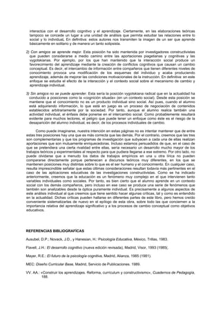 interactúa con el desarrollo cognitivo y el aprendizaje. Ciertamente, en las elaboraciones teóricas
tampoco se concede un lugar a una unidad de análisis que permita estudiar las relaciones entre lo
social y lo individuaL En definitiva: estos autores nos transmiten la imagen de un ser que aprende
básicamente en solitario y de manera un tanto solipsista.
2) Con amigos se aprende mejor. Esta posición ha sido mantenida por investigadores constructivistas
que pueden considerarse a medio camino entre las aportaciones piagetianas y cognitivas y las
vygotskianas. Por ejemplo, por los que han mantenido que la interacción social produce un
favorecimiento del aprendizaje mediante la creación de conflictos cognitivos que causan un cambio
conceptual. Es decir, el intercambio de información entre compañeros que tienen diferentes niveles de
conocimiento provoca una modificación de los esquemas del individuo y acaba produciendo
aprendizaje, además de mejorar las condiciones motivacionales de la instrucción. En definitiva: en este
enfoque se estudia el efecto de la interacción y el contexto social sobre el mecanismo de cambio y
aprendizaje individual.
3) Sin amigos no se puede aprender. Esta sería la posición vygotskiana radical que en la actualidad ha
conducido a posiciones como la «cognición situada» (en un contexto social). Desde esta posición se
mantiene que el conocimiento no es un producto individual sino social. Así pues, cuando el alumno
está adquiriendo información, lo que está en juego es un proceso de negociación de contenidos
establecidos arbitrariamente por la sociedad. Por tanto, aunque el alumno realice también una
actividad individual, el énfasis debe ponerse en el intercambio social. Como probablemente resultará
evidente para muchos lectores, el peligro que puede tener un enfoque como éste es el riesgo de la
desaparición del alumno individual, es decir, de los procesos individuales de cambio.
Como puede imaginarse, nuestra intención en estas páginas no es intentar mantener que de entre
estas tres posiciones hay una que es más correcta que las demás. Por el contrario, creemos que las tres
son complementarias y que los programas de investigación que subyacen a cada una de ellas realizan
aportaciones que son mutuamente enriquecedoras. Incluso estamos persuadidos de que, en el caso de
que se pretendiera una cierta rivalidad entre ellas, sería necesario un desarrollo mucho mayor de los
trabajos teóricos y experimentales al respecto para que pudiera llegarse a ese extremo. Por otro lado, no
puede olvidarse que a menudo los datos de trabajos empíricos en una u otra lírica no pueden
compararse directamente porque pertenecen a discursos teóricos muy diferentes, en los que se
mantienen posiciones muy distintas sobre lo que es el ser humano y el conocimiento. En cualquier caso,
resulta imprescindible señalar que estas últimas consideraciones resultan todavía más pertinentes en el
caso de las aplicaciones educativas de las investigaciones constructivistas. Como se ha indicado
anteriormente, creemos que la educación es un fenómeno muy complejo en el que intervienen tanto
variables individuales como sociales. Por tanto, es bien cierto que el alumno aprende en un contexto
social con los demás compañeros, pero incluso en ese caso se produce una serie de fenómenos que
también son analizables desde la óptica puramente individual. Es precisamente a algunos aspectos de
este análisis individual al que creemos que tiene sentido hacer algunas críticas, tal y como es entendido
en la actualidad. Dichas críticas pueden hallarse en diferentes partes de este libro, pero hemos creído
conveniente sistematizarlas de nuevo en el epílogo de esta obra, sobre todo las que conciernen a la
importancia relativa del aprendizaje significativo y a los procesos de cambio conceptual como objetivos
educativos.
REFERENCIAS BIBLIOGRAFÍCAS
Ausubel, D.P.; Novack, J.D., y Hanesian, H.: Psicología Educativa, México, Trillas, 1983.
Flavell, J.H.: El desarrollo cognitivo (nueva edición revisada), Madrid, Visor, 1993 (1985(.
Mayer, R.E.: El futuro de la psicología cognitiva, Madrid, Alianza, 1985 (1981).
MEC: Diseño Curricular Base, Madrid, Servicio de Publicaciones. 1989.
VV. AA.: «Construir los aprendizajes. Reforma, currículum y constructivismo», Cuadernos de Pedagogía,
188.
 