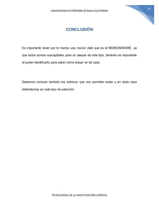 UNIVERSIDAD AUTÓNOMA DE BAJA CALIFORNIA
TECNOLOGIAS DE LA INVESTIGACIÓN JURÍDICA
10
CONCLUSIÓN
Es importante tener por lo menos una noción delo que es el RANSOMWARE, ya
que todos somos susceptibles para un ataque de este tipo, también es importante
el poder identificarlo para saber cómo actuar en tal caso.
Debemos conocer también los antivirus que nos permitan evitar y en dado caso
defendernos en este tipo de extorción
 