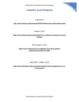UNIVERSIDAD AUTÓNOMA DE BAJA CALIFORNIA
TECNOLOGIAS DE LA INVESTIGACIÓN JURÍDICA
11
FUENTES ELECTRONICAS
(Culturación)
http://www.taringa.net/posts/info/5078414/Amenazas-informaticas.html
(Alegsa, 2014)
https://www.fbi.gov/espanol/historias/virus-malicioso-extorsiona-a-mas-
victimas
(Info Spyware, 2013)
https://www.infospyware.com/blog/el-virus-de-la-policia-
latinoamericano/#more-3003
(SECURITY, PANDA, 2013)
http://www.pandasecurity.com/spain/mediacenter/consejos/que-es-un-
ransomware/
 