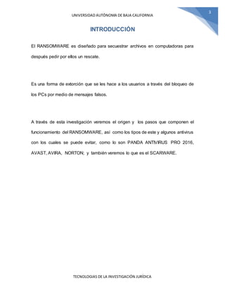 UNIVERSIDAD AUTÓNOMA DE BAJA CALIFORNIA
TECNOLOGIAS DE LA INVESTIGACIÓN JURÍDICA
3
INTRODUCCIÓN
El RANSOMWARE es diseñado para secuestrar archivos en computadoras para
después pedir por ellos un rescate.
Es una forma de extorción que se les hace a los usuarios a través del bloqueo de
los PCs por medio de mensajes falsos.
A través de esta investigación veremos el origen y los pasos que componen el
funcionamiento del RANSOMWARE, así como los tipos de este y algunos antivirus
con los cuales se puede evitar, como lo son PANDA ANTIVIRUS PRO 2016,
AVAST, AVIRA, NORTON; y también veremos lo que es el SCARWARE.
 