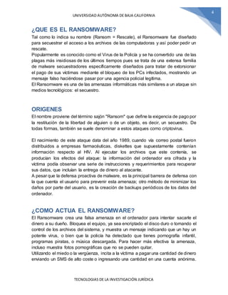 UNIVERSIDAD AUTÓNOMA DE BAJA CALIFORNIA
TECNOLOGIAS DE LA INVESTIGACIÓN JURÍDICA
4
¿QUE ES EL RANSOMWARE?
Tal como lo indica su nombre (Ransom = Rescate), el Ransomware fue diseñado
para secuestrar el acceso a los archivos de las computadoras y así poder pedir un
rescate.
Popularmente es conocido como el Virus de la Policía y se ha convertido una de las
plagas más insidiosas de los últimos tiempos pues se trata de una extensa familia
de malware secuestradores específicamente diseñados para tratar de extorsionar
el pago de sus víctimas mediante el bloqueo de los PCs infectados, mostrando un
mensaje falso haciéndose pasar por una agencia policial legítima.
El Ransomware es una de las amenazas informáticas más similares a un ataque sin
medios tecnológicos: el secuestro.
ORIGENES
El nombre proviene del término sajón "Ransom" que define la exigencia de pago por
la restitución de la libertad de alguien o de un objeto, es decir, un secuestro. De
todas formas, también se suele denominar a estos ataques como criptovirus.
El nacimiento de este ataque data del año 1989, cuando vía correo postal fueron
distribuidos a empresas farmacéuticas, diskettes que supuestamente contenían
información respecto al HIV. Al ejecutar los archivos que este contenía, se
producían los efectos del ataque: la información del ordenador era cifrada y la
víctima podía observar una serie de instrucciones y requerimientos para recuperar
sus datos, que incluían la entrega de dinero al atacante.
A pesar que la defensa proactiva de malware, es la principal barrera de defensa con
la que cuenta el usuario para prevenir esta amenaza; otro método de minimizar los
daños por parte del usuario, es la creación de backups periódicos de los datos del
ordenador.
¿COMO ACTUA EL RANSOMWARE?
El Ransomware crea una falsa amenaza en el ordenador para intentar sacarle el
dinero a su dueño. Bloquea el equipo, ya sea encriptado el disco duro o tomando el
control de los archivos del sistema, y muestra un mensaje indicando que un hay un
potente virus, o bien que la policía ha detectado que tienes pornografía infantil,
programas piratas, o música descargada. Para hacer más efectiva la amenaza,
incluso muestra fotos pornográficas que no se pueden quitar.
Utilizando el miedo o la vergüenza, incita a la víctima a pagar una cantidad de dinero
enviando un SMS de alto coste o ingresando una cantidad en una cuenta anónima.
 