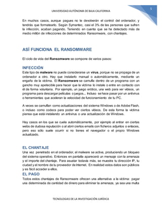 UNIVERSIDAD AUTÓNOMA DE BAJA CALIFORNIA
TECNOLOGIAS DE LA INVESTIGACIÓN JURÍDICA
5
En muchos casos, aunque pagues no te devolverán el control del ordenador, y
tendrás que formatearlo. Según Symantec, casi el 3% de las personas que sufren
la infección, acaban pagando. Teniendo en cuenta que se ha detectado más de
medio millón de infecciones de determinados Ransomware, con chantajes.
ASÍ FUNCIONA EL RANSOMWARE
El ciclo de vida del Ransomware se compone de varios pasos:
INFECCIÓN
Este tipo de malware no puede considerarse un virus, porque no se propaga de un
ordenador a otro. Hay que instalarlo manual o automáticamente, mediante un
engaño de la víctima. El Ransomware se camufla dentro de un programa con un
gancho muy apetecible para hacer que la víctima lo instale o entre en contacto con
él de forma voluntaria. Por ejemplo, un juego erótico, una web para ver vídeos, un
programa para descargar películas o juegos... Incluso se hace pasar por un antivirus
o herramientas que aceleran la velocidad de funcionamiento de tu PC.
A veces se camuflan como actualizaciones del sistema Windows o de Adobe Flash,
o incluso como codecs para poder ver ciertos vídeos. De esta forma la víctima
piensa que está instalando un antivirus o una actualización de Windows.
Hay casos en los que se cuela automáticamente, por ejemplo al entrar en ciertas
webs de dudosa reputación o al abrir ciertos emails con ficheros adjuntos o enlaces,
pero eso sólo suele ocurrir si no tienes el navegador o el propio Windows
actualizado.
EL CHANTAJE
Una vez penetrado en el ordenador, el malware se activa, produciendo un bloqueo
del sistema operativo. Entonces en pantalla aparecerá un mensaje con la amenaza
y el importe del chantaje. Para asustar todavía más, se muestra tu dirección IP, tu
ciudad y el nombre de tu proveedor de Internet. En realidad estos datos son públicos
y es fácil acceder a ellos.
EL PAGO
Todos estos chantajes de Ransomware ofrecen una alternativa a la víctima: pagar
una determinada de cantidad de dinero para eliminar la amenaza, ya sea una multa
 