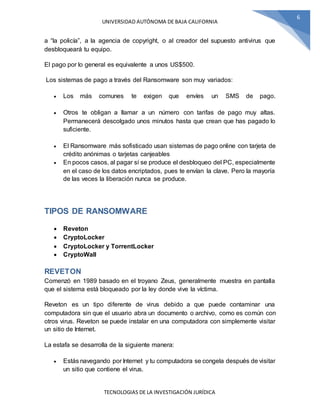 UNIVERSIDAD AUTÓNOMA DE BAJA CALIFORNIA
TECNOLOGIAS DE LA INVESTIGACIÓN JURÍDICA
6
a “la policía”, a la agencia de copyright, o al creador del supuesto antivirus que
desbloqueará tu equipo.
El pago por lo general es equivalente a unos US$500.
Los sistemas de pago a través del Ransomware son muy variados:
 Los más comunes te exigen que envíes un SMS de pago.
 Otros te obligan a llamar a un número con tarifas de pago muy altas.
Permanecerá descolgado unos minutos hasta que crean que has pagado lo
suficiente.
 El Ransomware más sofisticado usan sistemas de pago online con tarjeta de
crédito anónimas o tarjetas canjeables
 En pocos casos, al pagar sí se produce el desbloqueo del PC, especialmente
en el caso de los datos encriptados, pues te envían la clave. Pero la mayoría
de las veces la liberación nunca se produce.
TIPOS DE RANSOMWARE
 Reveton
 CryptoLocker
 CryptoLocker y TorrentLocker
 CryptoWall
REVETON
Comenzó en 1989 basado en el troyano Zeus, generalmente muestra en pantalla
que el sistema está bloqueado por la ley donde vive la víctima.
Reveton es un tipo diferente de virus debido a que puede contaminar una
computadora sin que el usuario abra un documento o archivo, como es común con
otros virus. Reveton se puede instalar en una computadora con simplemente visitar
un sitio de Internet.
La estafa se desarrolla de la siguiente manera:
 Estás navegando por Internet y tu computadora se congela después de visitar
un sitio que contiene el virus.
 