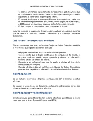UNIVERSIDAD AUTÓNOMA DE BAJA CALIFORNIA
TECNOLOGIAS DE LA INVESTIGACIÓN JURÍDICA
7
 Te aparece un mensaje supuestamente del Gobierno de Estados Unidos que
no puedes cerrar y te acusa de cometer un delito como descargar contenido
ilegalmente o visitar sitios de pornografía infantil.
 El mensaje te dice que si quieres desbloquear tu computadora y evitar que
se presenten cargos criminales en tu contra, debes pagar una multa de $100
o $200 usando un sistema de pago que se te oferta en ese momento.
 El virus congela tu computadora hasta que pagues la “multa”.
“Algunas personas la pagan”, dijo Gregory, quien encabeza un equipo de expertos
que se dedica a combatir crímenes cibernéticos y a investigar denuncias
ciudadanas.
Qué hacer si tu computadora se infecta
Si te encuentras con este virus, el Centro de Quejas de Delitos Cibernéticos del FBI
te recomienda que sigas los siguientes consejos:
 No pagues dinero ni des a conocer tu información personal.
 Ten en cuenta que si logras desbloquear la computadora tú mismo, el
programa malicioso podría seguir operando y obtener tu información
bancaria y la de tus tarjetas de crédito.
 Contacta a un profesional para que te ayude a eliminar el virus de tu
computadora por completo.
 Consulta el sitio de Internet del Centro de Quejas de Delitos Cibernéticos
para ver si se ha publicado información actualizada sobre el virus Reveton.
CRYPTOLOCKER
es un malware tipo troyano dirigido a computadoras con el sistema operativo
Windows
Se basa en el secuestro de los documentos del usuario, cobra rescate por los tres
primeros días de lo contrario aumenta el cobro.
CRYPTOLOKER Y TORRENTLOCKER
Cifra los archivos, pero el torrentLocker contenía el defecto que utilizaba la misma
clave para todo el virus. Su aparición yace en el 2014.
 