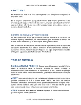 UNIVERSIDAD AUTÓNOMA DE BAJA CALIFORNIA
TECNOLOGIAS DE LA INVESTIGACIÓN JURÍDICA
8
CRYPTO WALL
Es la versión 3.0 yace en el 2015 y su origen es ruso, lo mejoraron corrigiendo el
error de la clave.
Es un peligroso ransomware que puede fácilmente darte muchos problemas. Esta
amenaza puede bloquear fácilmente tus archivos, empezar a chantajearte e intentar
dejarte sin dinero además puedes perder tus documentos, fotos, vídeos, archivos y
similares datos importantes.
FORMAS DE PREVENIR Y PROTEGERSE
La única precaución activa que podemos tomar es, aparte de la utilización de
antivirus legales y actualizados, es prestar mucho ojo a la bandeja de entrada de
nuestro correo electrónico, y no abrir ningún mensaje sospechoso.
Otra de las cosas recomendables, es que siempre hagamos copias de de seguridad
de nuestros documentos más valiosos en medios de almacenamientos externos, y
a poder ser cifrados., también realizar chequeos con algún programa especializado
en troyanos y gusanos, tipo Malware bytes Anti-Malware.
TIPOS DE ANTIVIRUS
PANDA ANTIVIRUS PRO 2016: Detecta vulnerabilidades en tu red Wi-Fi y te
ayuda a protegerte frente a intrusos, además de ofrecer consejos y
recomendaciones para incrementar la seguridad de tu red, también te protege
contra el fraude online, el robo de identidades, y otros tipos de delitos causados por
estafadores.
AVAST:Avast antivirus 7 es uno de los mejores antivirus que existen y una de sus
grandes cualidades es que lo puedes tener GRATIS. Es capaz de detectar
amenazas informáticas en modo heurístico (posibilidad de detectar “cualquier virus”
aún sin haberlo analizado antes y sin estar en la base de datos del antivirus que se
esté considerando), siendo ésta una de sus mejores herramientas.
AVIRA: El antivirus Avira Antivirus Premium le protege en Internet de miles de virus,
gusanos, troyanos, rootkits y spywares.
 