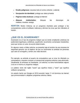 UNIVERSIDAD AUTÓNOMA DE BAJA CALIFORNIA
TECNOLOGIAS DE LA INVESTIGACIÓN JURÍDICA
9
 Emails peligrosos: escanea todo el correo entrante y saliente
 Usurpación de identidad: protege sus datos privados
 Páginas webs dudosas: protege en Internet
 Ataques indetectados: bloquea las descargas de
malware mientras navega
NORTON: Norton Antivirus es un programa diseñado para proteger a las
computadoras contra el software malicioso y eliminar los virus que han infectado el
equipo.
¿QUE ES EL SCAREWARE?
Scareware es un tipo de programa maligno que se vende empleando prácticas de
publicidad engañosas y antiéticas, usualmente recurriendo a amenazas inexistentes
para que tomes un curso de acción determinado.
En algunos casos, el falso antivirus se presenta bajo el nombre de una empresa de
seguridad genuina con el objetivo de que se incremente la cantidad de personas
que caen en el engaño y toman una mala decisión.
Por ejemplo, se advierte al usuario de computadora que un virus ha infectado su
computadora y requiere comprar un excepcional programa antivirus para eliminarlo.
Usualmente la amenaza es inexistente y el antivirus no tiene funcionalidad alguna
o es en sí mismo un programa maligno.
La palabra viene del inglés "scare" que significa miedo y "ware" que significa
software (programa).
Un estudio hecho por Google en 2010 encontró hasta 11 mil dominios de internet
que promocionaban o alojaban programas antivirus falsos.
 