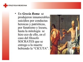 En  Grecia Roma   se produjeron innumerables suicidios por conductas heroicas y patrióticas, por fanatismo y locura, hasta la mitología  se hizo eco de ello, en el caso del filosofo SOCRATES que se entrego a la muerte bebiendo la “CICUTA”. 