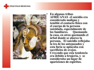 En algunas tribus AFRICANAS  el suicidio era considerado maligno y temible el contacto físico con el cuerpo de la persona suicidada, especialmente de los familiares.  Quemando la casa, en otras quemando el árbol donde se ahorco la persona,  El suicidio reflejaba la ira de los antepasados y esta furia se aplacaba con sacrificios de ovejas. Creyendo que esta tendencia era debido a brujería, y  se consideraba un lugar de apariciones de espíritus. 