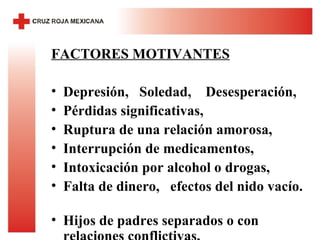 FACTORES MOTIVANTES Depresión,  Soledad,  Desesperación,  Pérdidas significativas,  Ruptura de una relación amorosa,  Interrupción de medicamentos,  Intoxicación por alcohol o drogas,  Falta de dinero,  efectos del nido vacío.  Hijos de padres separados o con relaciones conflictivas,  