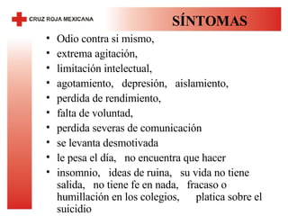 SÍNTOMAS Odio contra si mismo,  extrema agitación,  limitación intelectual,  agotamiento,  depresión,  aislamiento,  perdida de rendimiento,  falta de voluntad,  perdida severas de comunicación  se levanta desmotivada  le pesa el día,  no encuentra que hacer insomnio,  ideas de ruina,  su vida no tiene salida,  no tiene fe en nada,  fracaso o humillación en los colegios,  platica sobre el suicidio 