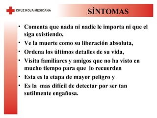 SÍNTOMAS Comenta que nada ni nadie le importa ni que el siga existiendo,  Ve la muerte como su liberación absoluta,  Ordena los últimos detalles de su vida,  Visita familiares y amigos que no ha visto en mucho tiempo para que  lo recuerden  Esta es la etapa de mayor peligro y  Es la  mas difícil de detectar por ser tan sutilmente engañosa.  