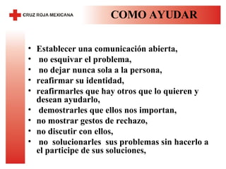 COMO AYUDAR Establecer una comunicación abierta,  no esquivar el problema,  no dejar nunca sola a la persona,  reafirmar su identidad,  reafirmarles que hay otros que lo quieren y desean ayudarlo,  demostrarles que ellos nos importan,  no mostrar gestos de rechazo,  no discutir con ellos,  no  solucionarles  sus problemas sin hacerlo a el participe de sus soluciones,  