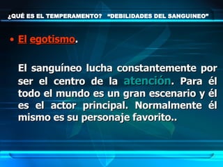 ¿QUÉ ES EL TEMPERAMENTO?  “DEBILIDADES DEL SANGUINEO” El   egotismo .  El sanguíneo lucha constantemente por ser el centro de la  atención . Para él todo el mundo es un gran escenario y él es el actor principal. Normalmente él mismo es su personaje favorito.. 