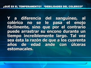 ¿QUÉ ES EL TEMPERAMENTO?  “DEBILIDADES DEL COLERICO” Y a diferencia del sanguíneo, al colérico no se le pasa el enojo fácilmente, sino que por el contrario puede arrastrar su encono durante un tiempo increíblemente largo. Tal vez sea ésta la razón de que a los cuarenta años de edad ande con úlceras estomacales.   