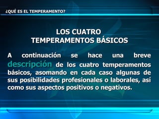 ¿QUÉ ES EL TEMPERAMENTO? LOS CUATRO  TEMPERAMENTOS BÁSICOS A continuación se hace una breve  descripción  de los cuatro temperamentos básicos, asomando en cada caso algunas de sus posibilidades profesionales o laborales, así como sus aspectos positivos o negativos.   
