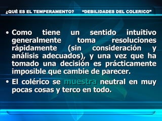 ¿QUÉ ES EL TEMPERAMENTO?  “DEBILIDADES DEL COLERICO” Como tiene un sentido intuitivo generalmente toma resoluciones rápidamente (sin consideración y análisis adecuados), y una vez que ha tomado una decisión es prácticamente imposible que cambie de parecer.  El colérico se  muestra  neutral en muy pocas cosas y terco en todo.   