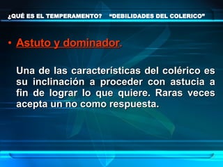 ¿QUÉ ES EL TEMPERAMENTO?  “DEBILIDADES DEL COLERICO” Astuto y dominador .   Una de las características del colérico es su inclinación a proceder con astucia a fin de lograr lo que quiere. Raras veces acepta un no como respuesta. 