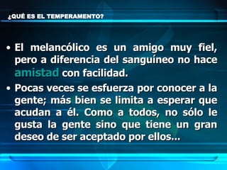 ¿QUÉ ES EL TEMPERAMENTO? El melancólico es un amigo muy fiel, pero a diferencia del sanguíneo no hace  amistad  con facilidad.  Pocas veces se esfuerza por conocer a la gente; más bien se limita a esperar que acudan a él. Como a todos, no sólo le gusta la gente sino que tiene un gran deseo de ser aceptado por ellos... 