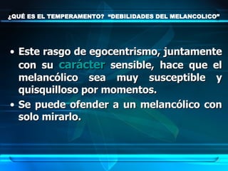 ¿QUÉ ES EL TEMPERAMENTO?  “DEBILIDADES DEL MELANCOLICO” Este rasgo de egocentrismo, juntamente con su  carácter  sensible, hace que el melancólico sea muy susceptible y quisquilloso por momentos.  Se puede ofender a un melancólico con solo mirarlo. 