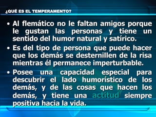 ¿QUÉ ES EL TEMPERAMENTO?  Al flemático no le faltan amigos porque le gustan las personas y tiene un sentido del humor natural y satírico.  Es del tipo de persona que puede hacer que los demás se desternillen de la risa mientras él permanece imperturbable. Posee una capacidad especial para descubrir el lado humorístico de los demás, y de las cosas que hacen los demás, y tiene una  actitud  siempre positiva hacia la vida.  