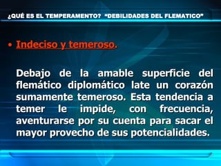 ¿QUÉ ES EL TEMPERAMENTO?  “DEBILIDADES DEL FLEMATICO” Indeciso y temeroso .   Debajo de la amable superficie del flemático diplomático late un corazón sumamente temeroso. Esta tendencia a temer le impide, con frecuencia, aventurarse por su cuenta para sacar el mayor provecho de sus potencialidades. 