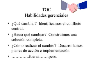TOC Habilidades gerenciales ¿ Qué cambiar?  Identificamos el conflicto central. ¿ Hacia qué cambiar?  Construimos una solución completa. ¿ Cómo realizar el cambio?  Desarrollamos planes de acción e implementación ………… .fuerza…….peso. 