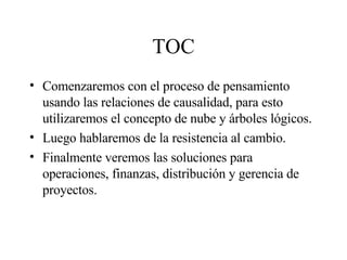 TOC Comenzaremos con el proceso de pensamiento usando las relaciones de causalidad, para esto utilizaremos el concepto de nube y árboles lógicos. Luego hablaremos de la resistencia al cambio. Finalmente veremos las soluciones para operaciones, finanzas, distribución y gerencia de proyectos. 