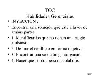 TOC Habilidades Gerenciales INYECCIÓN :  Encontrar una solución que esté a favor de ambas partes. 1. Identificar los que no tienen un arreglo amistoso. 2. Definir el conflicto en forma objetiva. 3. Encontrar una solución ganar-ganar. 4. Hacer que la otra persona colabore. BPZ 