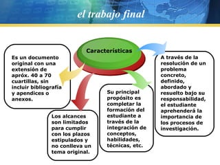 el trabajo final Características Los alcances son limitados para cumplir con los plazos estipulados y no conlleva un tema original. Su principal propósito es completar la formación del estudiante a través de la integración de conceptos, habilidades, técnicas, etc. A través de la resolución de un problema concreto, definido, abordado y resuelto bajo su responsabilidad, el estudiante aprehenderá la importancia de los procesos de investigación. Es un documento original con una extensión de apróx. 40 a 70 cuartillas, sin incluir bibliografía y apendices o anexos. 