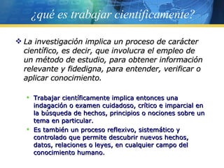 ¿qué es trabajar científicamente? La investigación implica un proceso de carácter científico, es decir, que involucra el empleo de un método de estudio, para obtener información relevante y fidedigna, para entender, verificar o aplicar conocimiento. Trabajar científicamente implica entonces una indagación o examen cuidadoso, crítico e imparcial en la búsqueda de hechos, principios o nociones sobre un tema en particular.  Es también un proceso reflexivo, sistemático y controlado que permite descubrir nuevos hechos, datos, relaciones o leyes, en cualquier campo del conocimiento humano. 